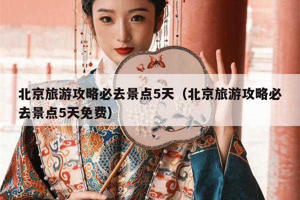 北京旅游攻略必去景点5天（北京旅游攻略必去景点5天免费）
