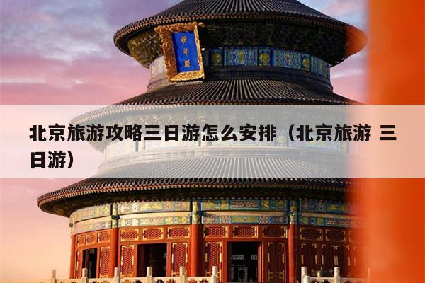 北京旅游攻略三日游怎么安排（北京旅游 三日游）