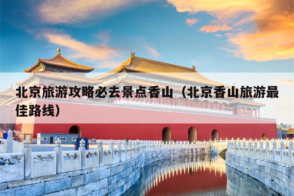 北京旅游攻略必去景点香山（北京香山旅游最佳路线）