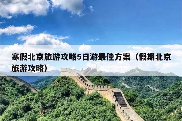 寒假北京旅游攻略5日游最佳方案（假期北京旅游攻略）