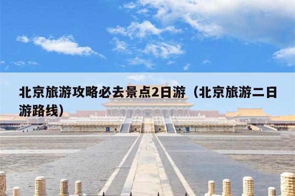 北京旅游攻略必去景点2日游（北京旅游二日游路线）