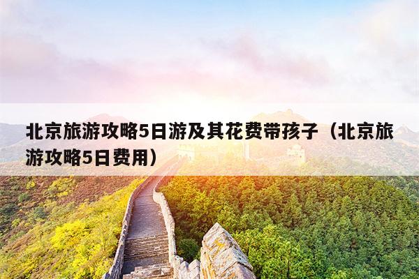 北京旅游攻略5日游及其花费带孩子（北京旅游攻略5日费用）