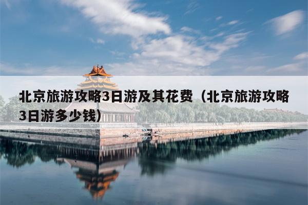 北京旅游攻略3日游及其花费（北京旅游攻略3日游多少钱）