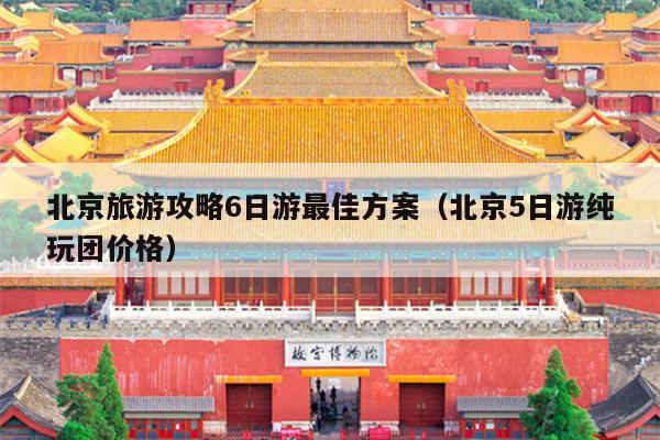 北京旅游攻略6日游最佳方案（北京5日游纯玩团价格）