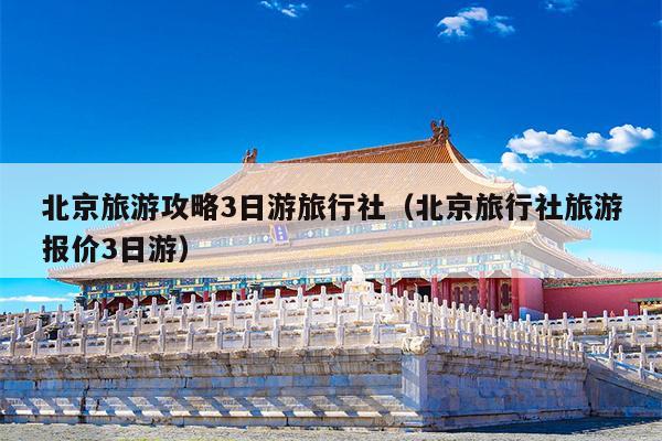 北京旅游攻略3日游旅行社（北京旅行社旅游报价3日游）