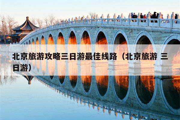 北京旅游攻略三日游最佳线路（北京旅游 三日游）