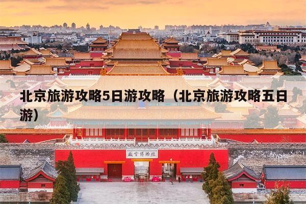 北京旅游攻略5日游攻略（北京旅游攻略五日游）