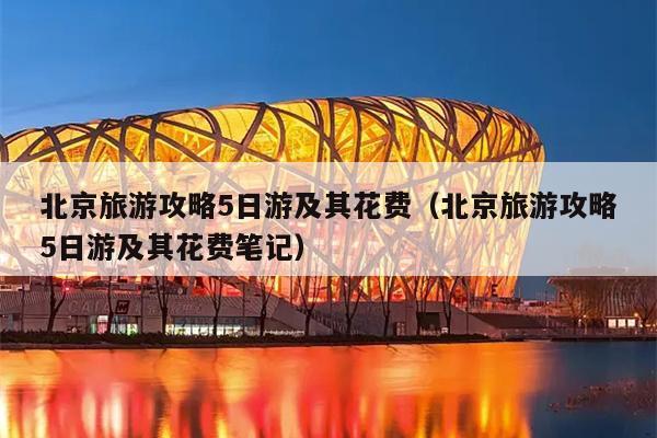 北京旅游攻略5日游及其花费（北京旅游攻略5日游及其花费笔记）