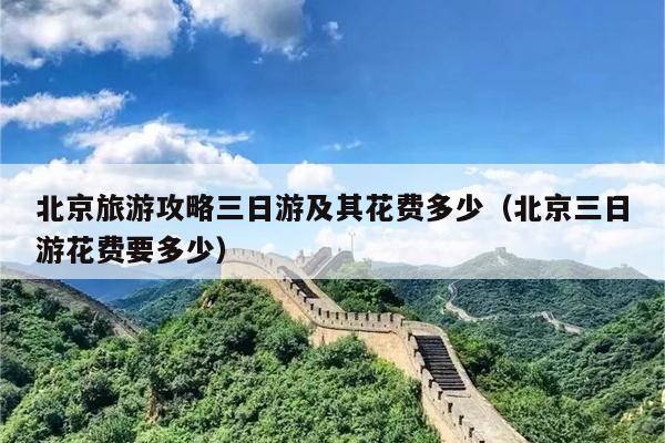 北京旅游攻略三日游及其花费多少（北京三日游花费要多少）