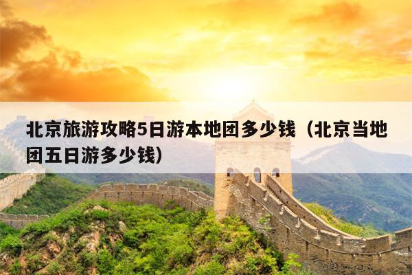 北京旅游攻略5日游本地团多少钱（北京当地团五日游多少钱）
