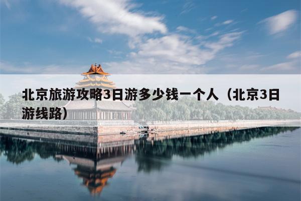 北京旅游攻略3日游多少钱一个人（北京3日游线路）