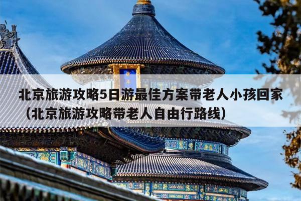 北京旅游攻略5日游最佳方案带老人小孩回家（北京旅游攻略带老人自由行路线）