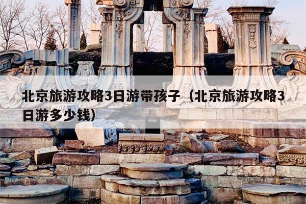 北京旅游攻略3日游带孩子（北京旅游攻略3日游多少钱）