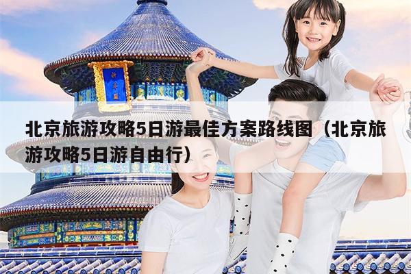 北京旅游攻略5日游最佳方案路线图（北京旅游攻略5日游自由行）