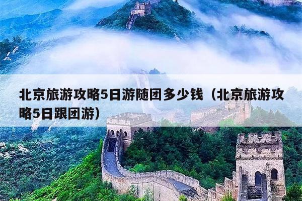 北京旅游攻略5日游随团多少钱（北京旅游攻略5日跟团游）