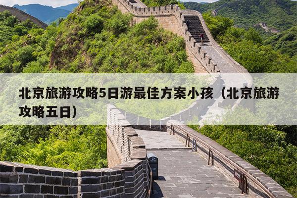 北京旅游攻略5日游最佳方案小孩（北京旅游攻略五日）