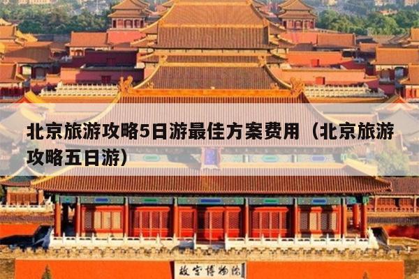 北京旅游攻略5日游最佳方案费用（北京旅游攻略五日游）