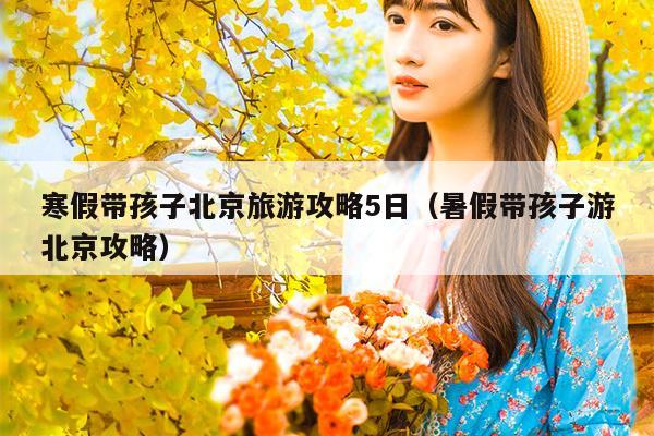 寒假带孩子北京旅游攻略5日（暑假带孩子游北京攻略）