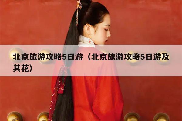 北京旅游攻略5日游（北京旅游攻略5日游及其花）