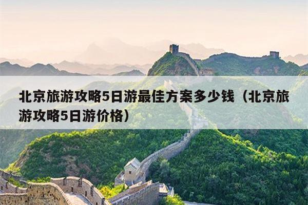 北京旅游攻略5日游最佳方案多少钱（北京旅游攻略5日游价格）