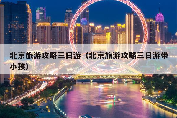 北京旅游攻略三日游（北京旅游攻略三日游带小孩）