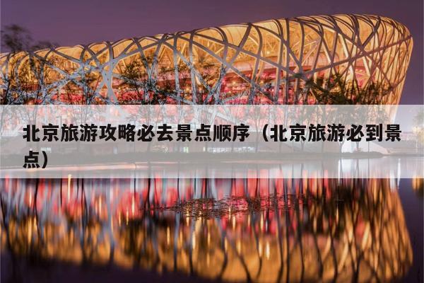 北京旅游攻略必去景点顺序（北京旅游必到景点）