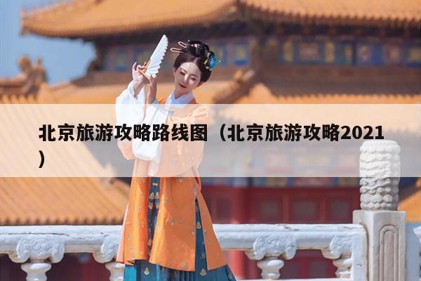 北京旅游攻略路线图（北京旅游攻略2021）