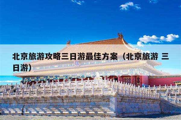 北京旅游攻略三日游最佳方案（北京旅游 三日游）