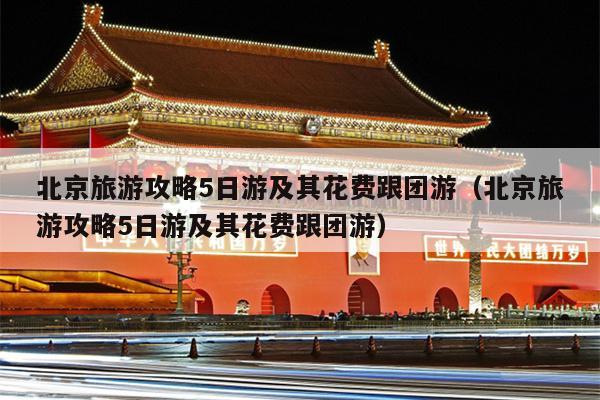 北京旅游攻略5日游及其花费跟团游（北京旅游攻略5日游及其花费跟团游）
