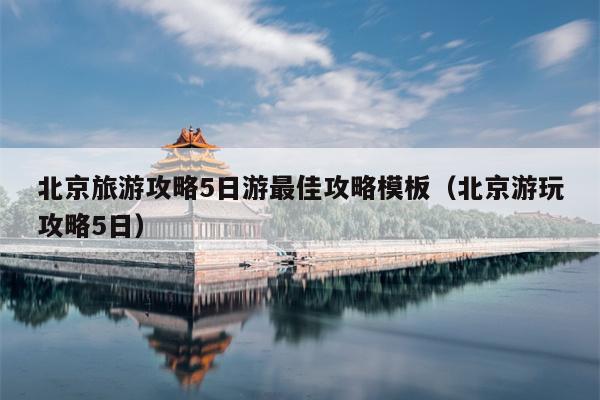 北京旅游攻略5日游最佳攻略模板（北京游玩攻略5日）