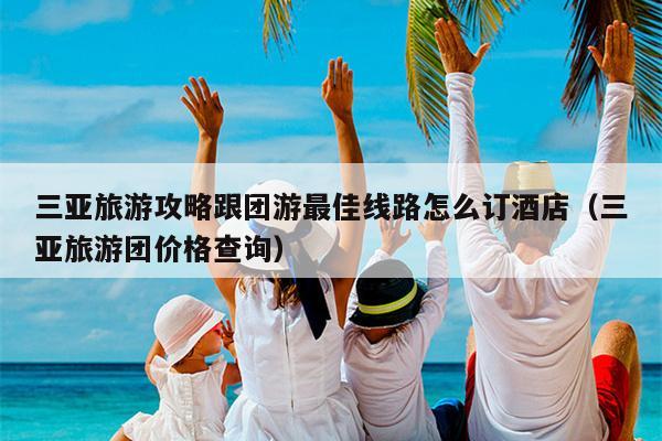 三亚旅游攻略跟团游最佳线路怎么订酒店（三亚旅游团价格查询）