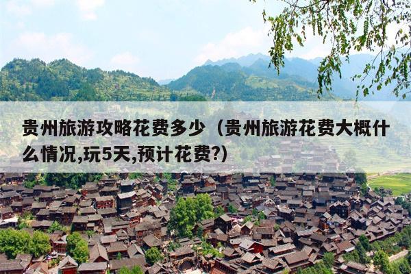 贵州旅游攻略花费多少（贵州旅游花费大概什么情况,玩5天,预计花费?）