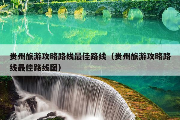 贵州旅游攻略路线最佳路线（贵州旅游攻略路线最佳路线图）