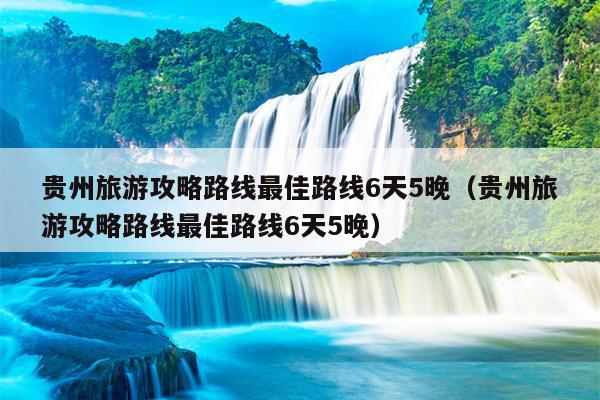 贵州旅游攻略路线最佳路线6天5晚（贵州旅游攻略路线最佳路线6天5晚）