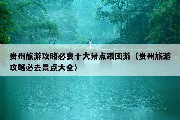 贵州旅游攻略必去十大景点跟团游（贵州旅游攻略必去景点大全）