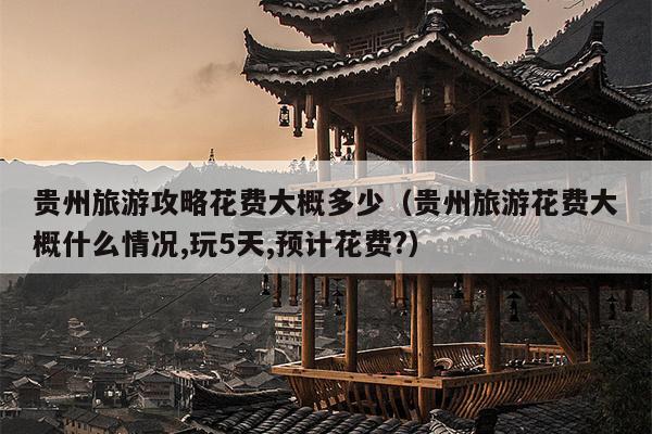 贵州旅游攻略花费大概多少（贵州旅游花费大概什么情况,玩5天,预计花费?）