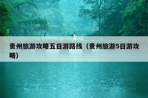 贵州旅游攻略五日游路线（贵州旅游5日游攻略）
