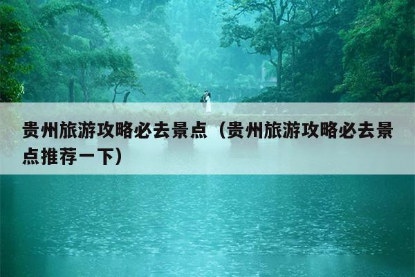 贵州旅游攻略必去景点（贵州旅游攻略必去景点推荐一下）