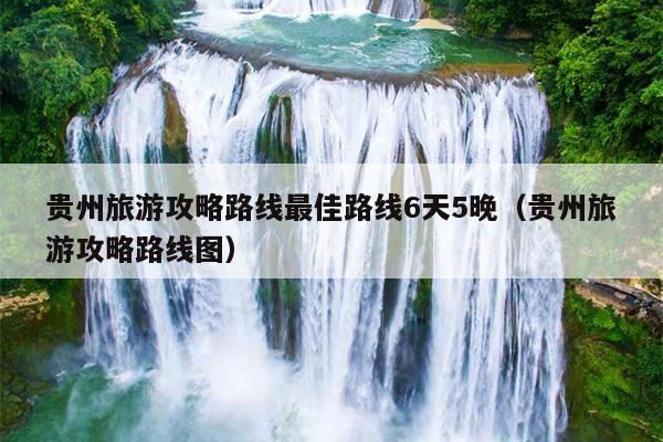 贵州旅游攻略路线最佳路线6天5晚（贵州旅游攻略路线图）