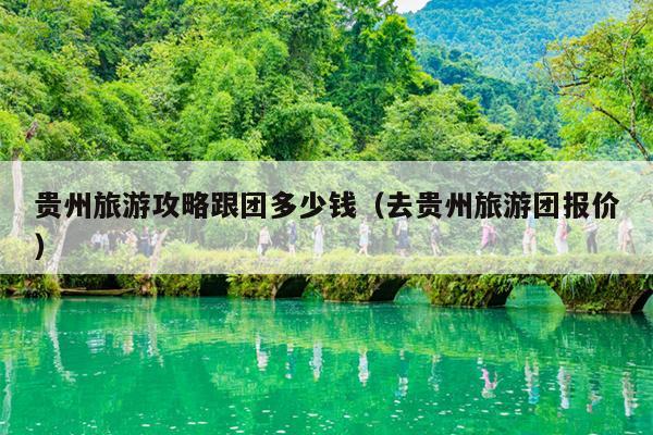 贵州旅游攻略跟团多少钱（去贵州旅游团报价）