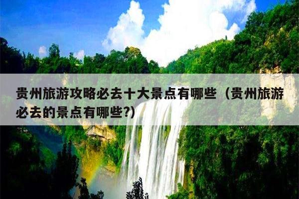 贵州旅游攻略必去十大景点有哪些（贵州旅游必去的景点有哪些?）