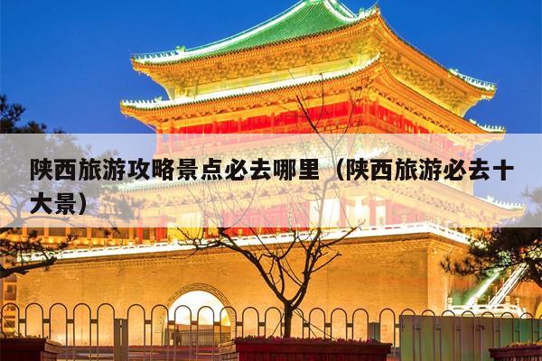 陕西旅游攻略景点必去哪里（陕西旅游必去十大景）