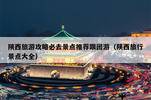 陕西旅游攻略必去景点推荐跟团游（陕西旅行景点大全）