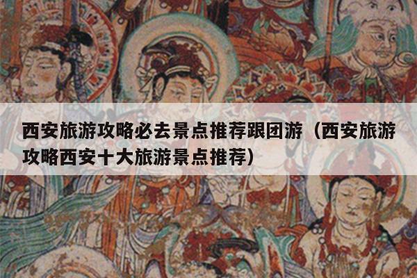 西安旅游攻略必去景点推荐跟团游（西安旅游攻略西安十大旅游景点推荐）