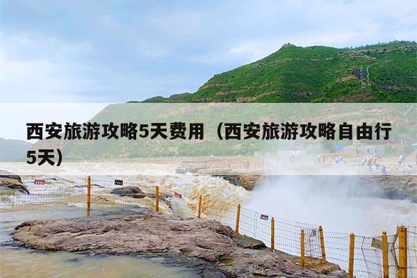 西安旅游攻略5天费用（西安旅游攻略自由行5天）