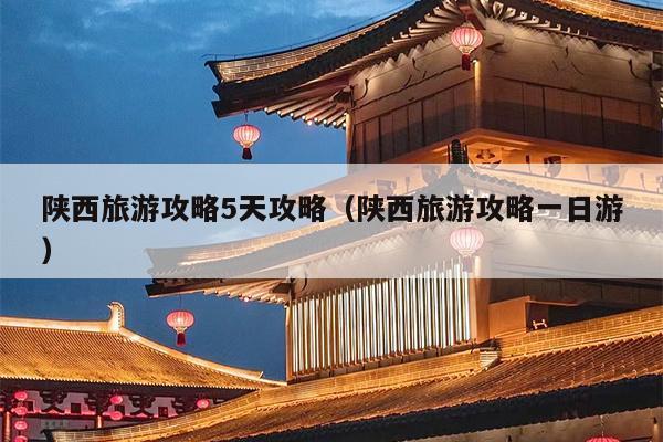 陕西旅游攻略5天攻略（陕西旅游攻略一日游）