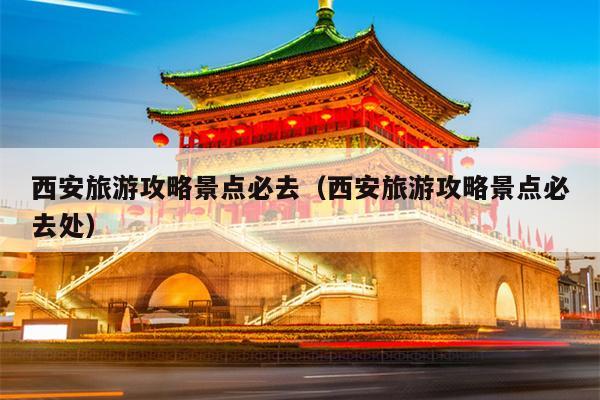 西安旅游攻略景点必去（西安旅游攻略景点必去处）