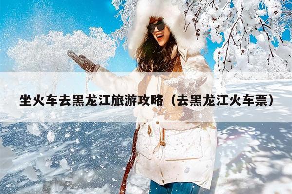 坐火车去黑龙江旅游攻略（去黑龙江火车票）
