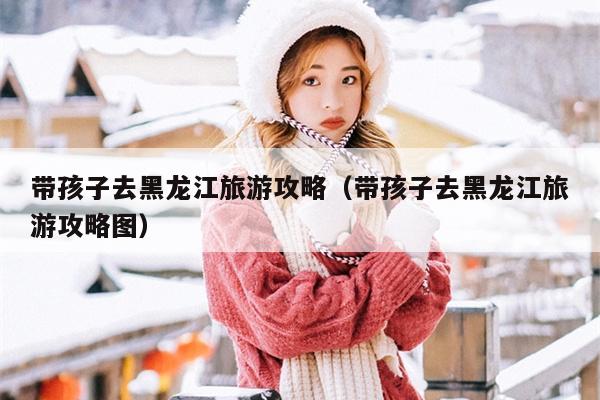 带孩子去黑龙江旅游攻略（带孩子去黑龙江旅游攻略图）