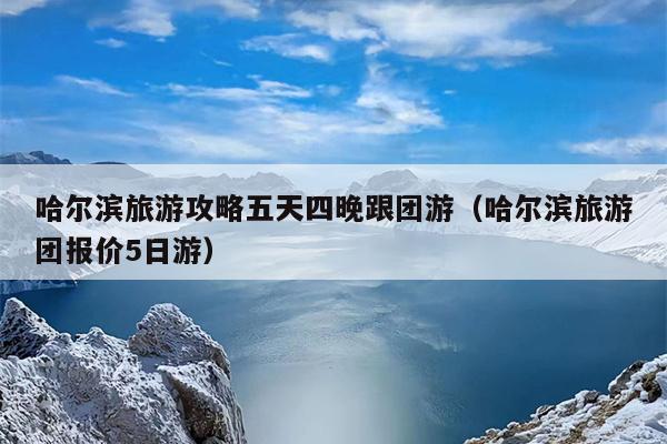 哈尔滨旅游攻略五天四晚跟团游（哈尔滨旅游团报价5日游）